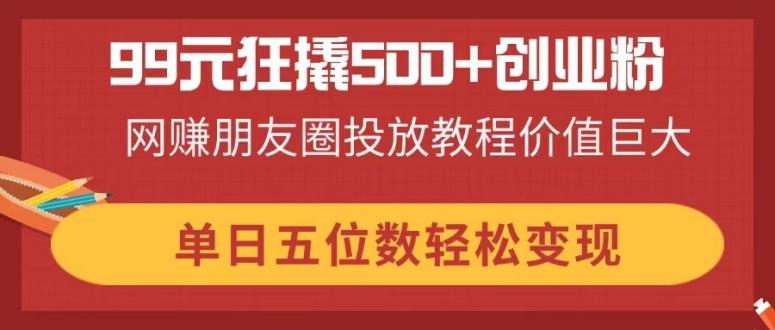 （14247期）99元狂撬500+创业粉，网赚朋友圈投放教程价值巨大，单日五位数轻松变现-新视界